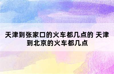 天津到张家口的火车都几点的 天津到北京的火车都几点